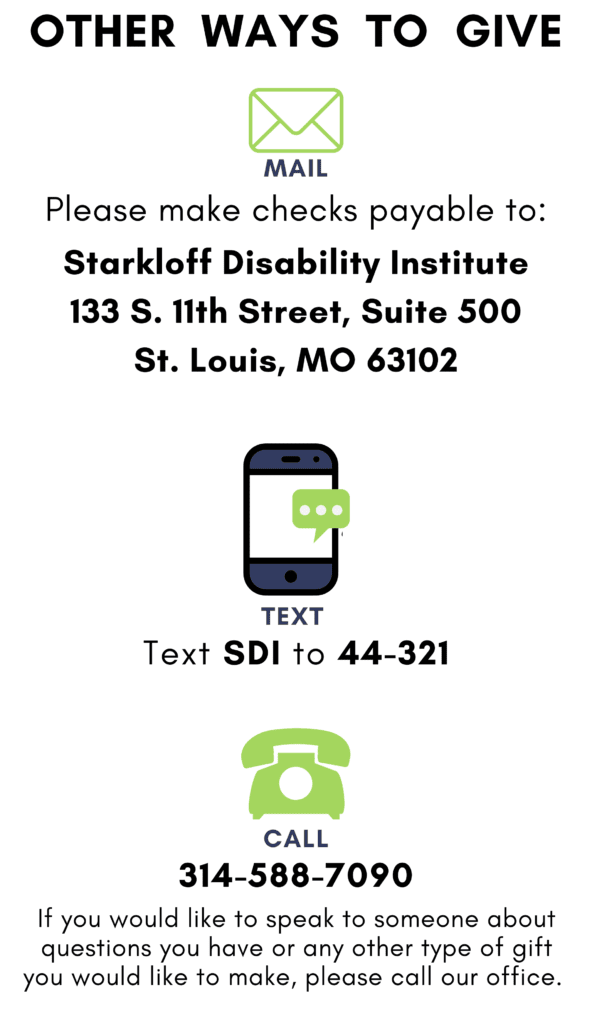 Other ways to give. Mail: Please make checks payable to Starkloff Disability Institute, 133 S. 11th Street, Suite 500, St. Louis, MO 63102. Text: Text SDI to 44-321. Call: 314-588-7090. If you would like to speak with someone about questions you have or any other type of gift you would like to make, please call our office.