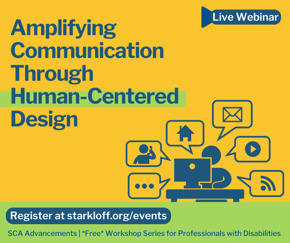 Live Webinar. Amplifying Communication Through Human-Centered Design. Register at starkloff.org/events SCA Advancements is a free workshop for professionals with disabilities. Colorful graphic of person in the middle of multiple speech bubbles with icons for different modes and platforms for communication.