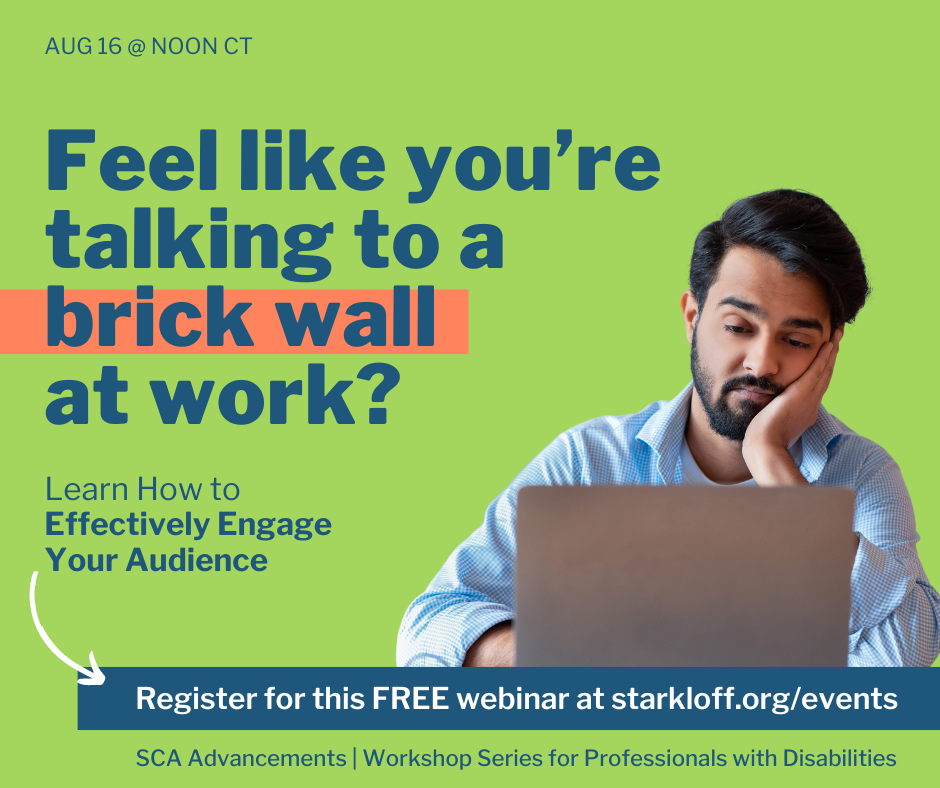 Feel like you're talking to a brick wall at work? Leran how to effectively engage your audience. Friday, August 16 at noon central time. Register for this free webinar at starkloff.org/events SCA Advancements workshop series for professionals with disabilities.