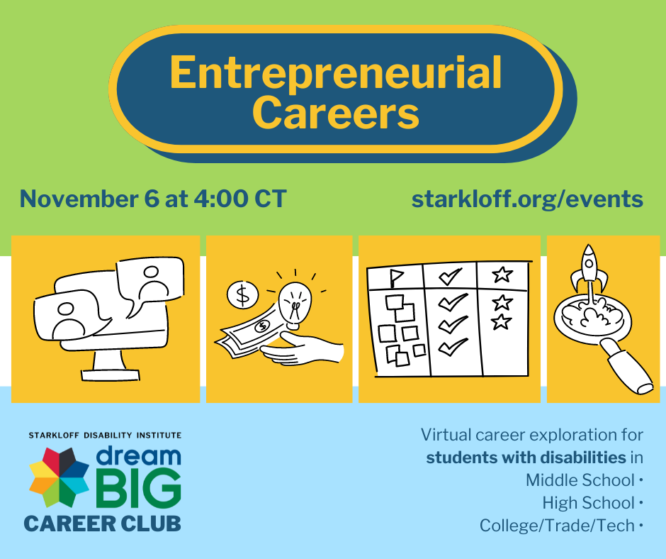 Entrepreneurial Careers November 6 at 4:00 CT starkloff.org/events Starkloff Disability Institute Dream Big Career Club Virtual Career exploration for students with disabilities in middle school, high school, college, and trade/tech schools.