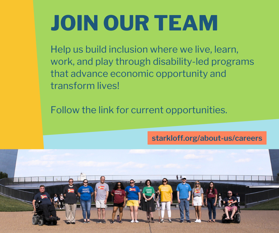 Join our team Help us build inclusion where we live, learn, work, and play through disability-led programs that advance economic opportunity and transform lives! Follow the link for current opportunities. starkloff.org/about-us/careers