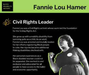 Fannie Lou Hamer. Civil Rights Leader. Fannie Lou was a Civil Rights activist whose work laid the foundation for the Voting Rights Act. She grew up with a mobility disability from surviving polio as a child. As an adult, Fannie Lou was arrested and brutally beaten for her efforts registering Black people to vote. Her injuries became additional lifelong disabilities she lived with. Her personal experiences as a Black disabled woman could not be separated. She worked to end exclusion and advocated for all people to have access to the ballot and economic opportunity.