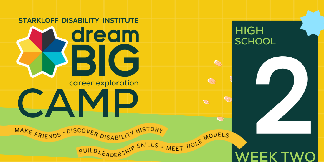 Week 2, High School. Starkloff Disability Institute Dream Big Career Exploration Camp. Make friends, discover disability history, build leadership skills, meet role models.