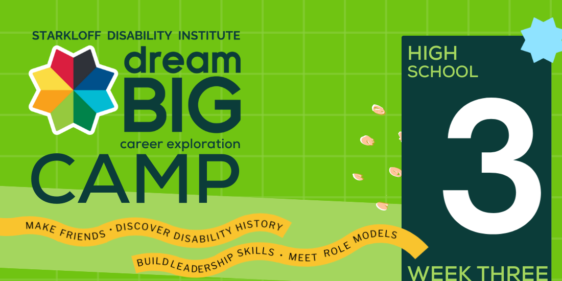 Week 3, High School. Starkloff Disability Institute Dream Big Career Exploration Camp. Make friends, discover disability history, build leadership skills, meet role models.