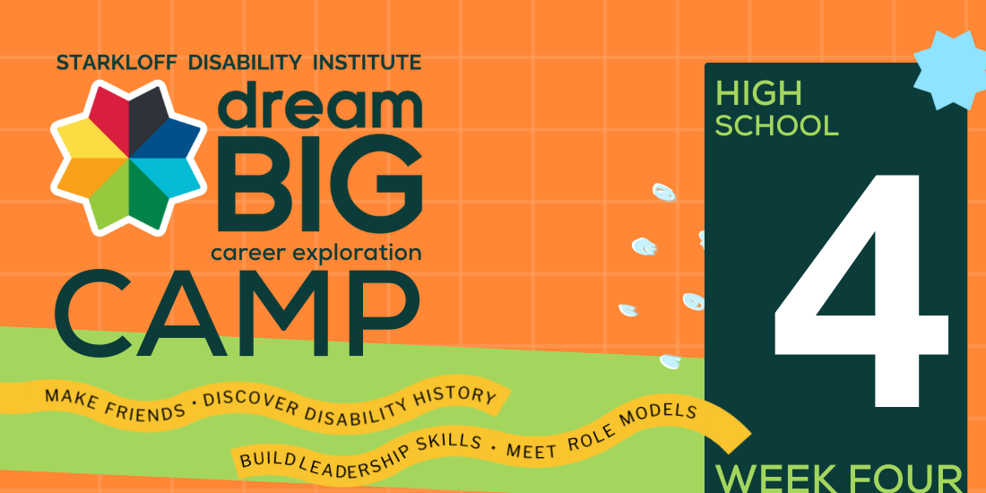 Week 4, High School. Starkloff Disability Institute Dream Big Career Exploration Camp. Make friends, discover disability history, build leadership skills, meet role models.