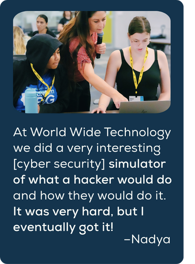 Quote: At World Wide Technology we did a very interesting [cyber security] simulator of what a hacker would do and how they would do it. It was very hard, but I eventually got it!​ Nadya.