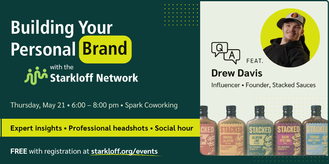 Building your personal brand with the Starkloff Network. Featuring Q&A with Drew Davis, influencer and founder of Stacked Sauces. Thursday, May 21 from 6:00–8:00pm at Spark Coworking. Free with registration at starkloff.org/events. Expert insights, professional headshots, social hour.