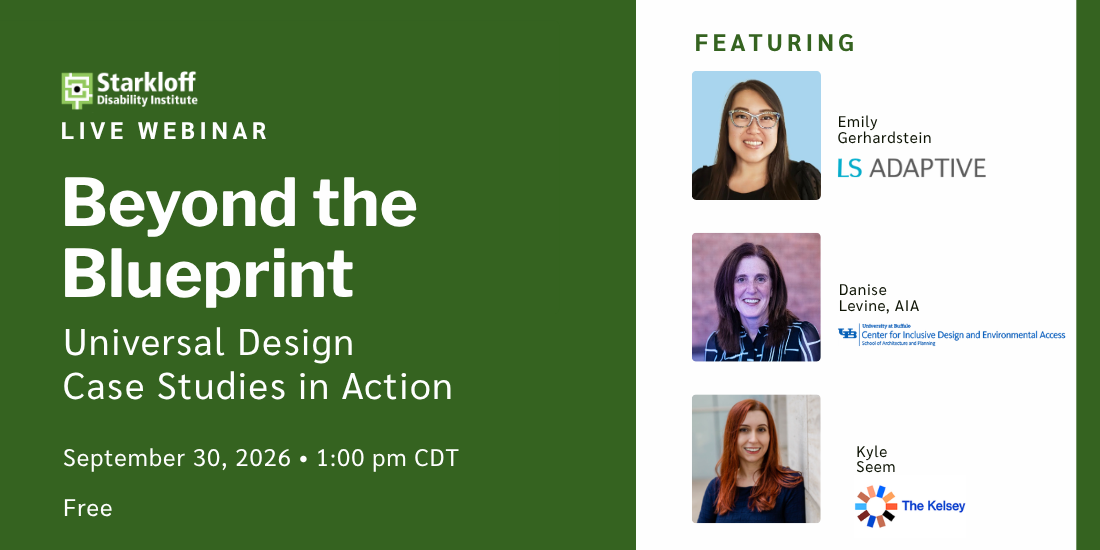 Starkloff Disability Institute Live Webinar. Beyond the Blueprint: Universal Design Case Studies in Action. September 30, 2026. 1:00 pm CDT. Free. Featuring: Emily Gerhardstein, LS Adaptive. Danise Levine, University at Buffalo IDEA Center. Kyle Seem, The Kelsey.