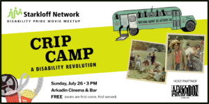Starkloff Network Disability Pride Movie Meetup. Crip Camp: A Disability Revolution. Sunday, July 26 at 3:00 pm. Arkadian Cinema & Bar, event host partner. Free, seats are first come, first served. Photos: Scenes from Camp Jened 1968. Drawing of a green school bus with an open wheelchair lift in the rear and "Nothing About Us Without Us" across its side. Film real, soda, popcorn.