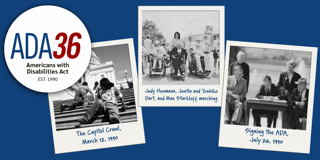 ADA 36: Americans with Disabilities Act established 1990. Photos: The Capitol Crawl, March 12, 1990. Judy Heumann, Justin and Yoshiko Dart, and Max Starkloff leading a march. President George H.W. Bush with disabled advocates at his side signing he ADA on July 26, 1990.